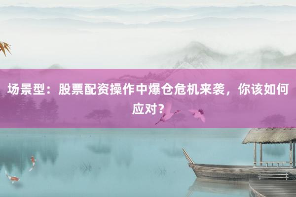 场景型：股票配资操作中爆仓危机来袭，你该如何应对？