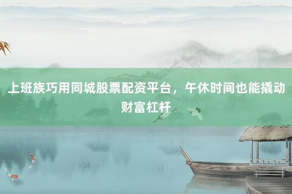 上班族巧用同城股票配资平台，午休时间也能撬动财富杠杆
