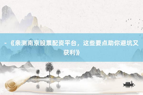 - 《亲测南京股票配资平台，这些要点助你避坑又获利》