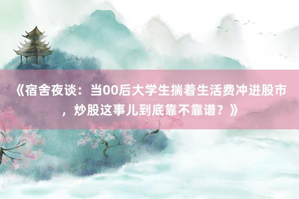 《宿舍夜谈：当00后大学生揣着生活费冲进股市，炒股这事儿到底靠不靠谱？》