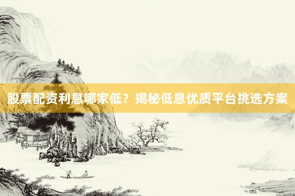 股票配资利息哪家低？揭秘低息优质平台挑选方案