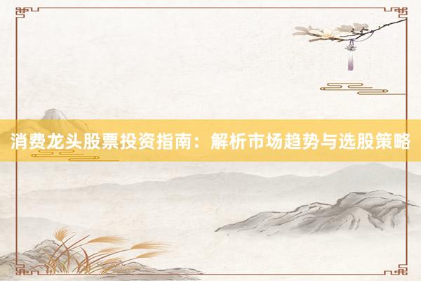 消费龙头股票投资指南：解析市场趋势与选股策略