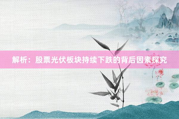 解析：股票光伏板块持续下跌的背后因素探究