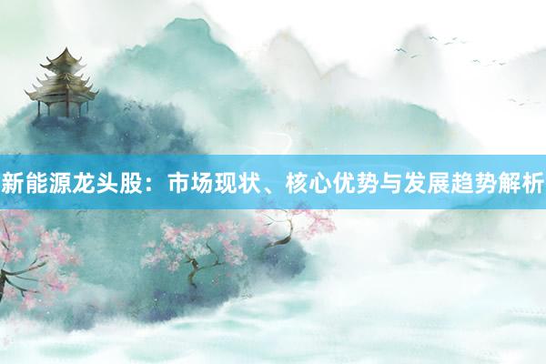 新能源龙头股：市场现状、核心优势与发展趋势解析