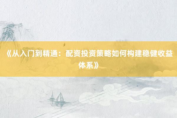 《从入门到精通：配资投资策略如何构建稳健收益体系》