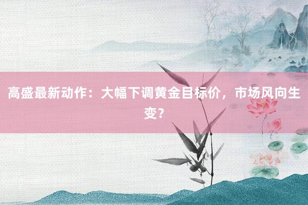 高盛最新动作：大幅下调黄金目标价，市场风向生变？