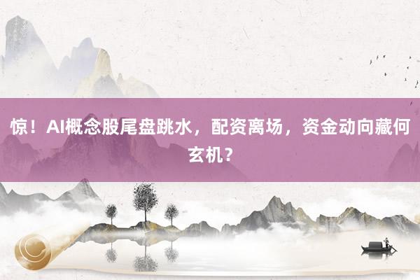 惊！AI概念股尾盘跳水，配资离场，资金动向藏何玄机？