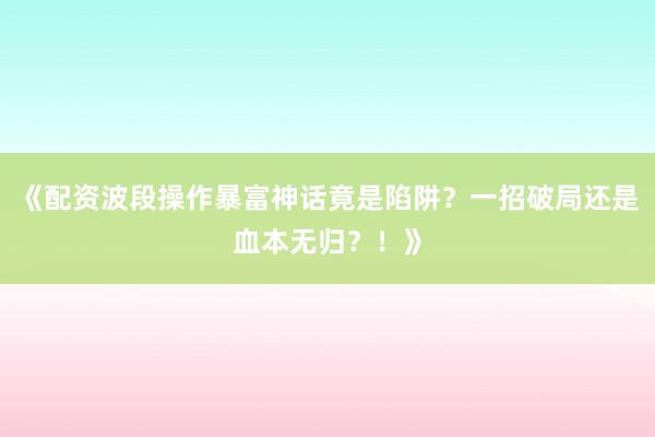 《配资波段操作暴富神话竟是陷阱？一招破局还是血本无归？！》