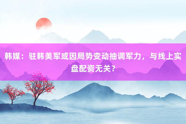 韩媒：驻韩美军或因局势变动抽调军力，与线上实盘配资无关？