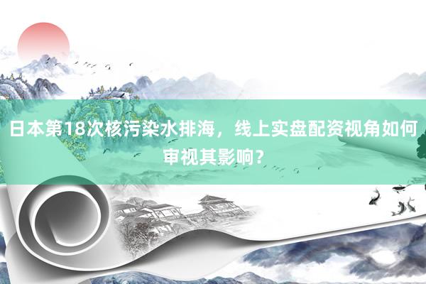日本第18次核污染水排海，线上实盘配资视角如何审视其影响？