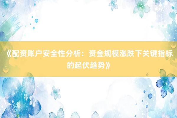 《配资账户安全性分析：资金规模涨跌下关键指标的起伏趋势》