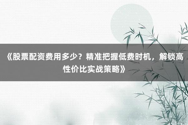《股票配资费用多少？精准把握低费时机，解锁高性价比实战策略》
