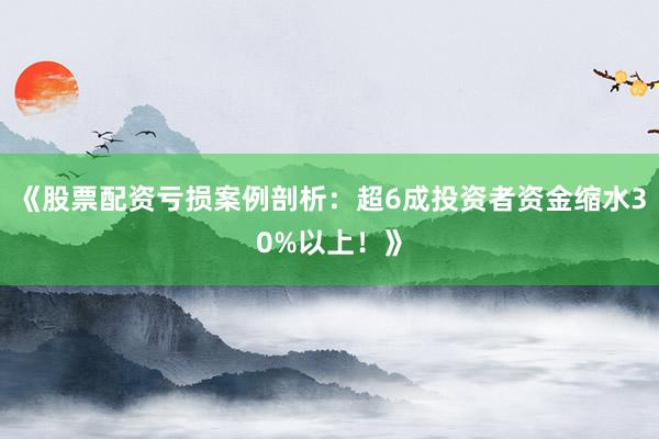 《股票配资亏损案例剖析：超6成投资者资金缩水30%以上！》