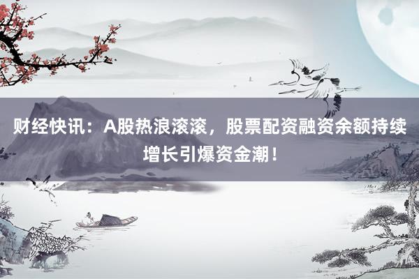 财经快讯：A股热浪滚滚，股票配资融资余额持续增长引爆资金潮！