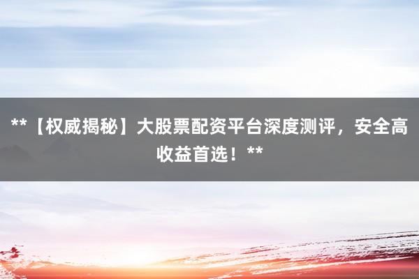 **【权威揭秘】大股票配资平台深度测评，安全高收益首选！**