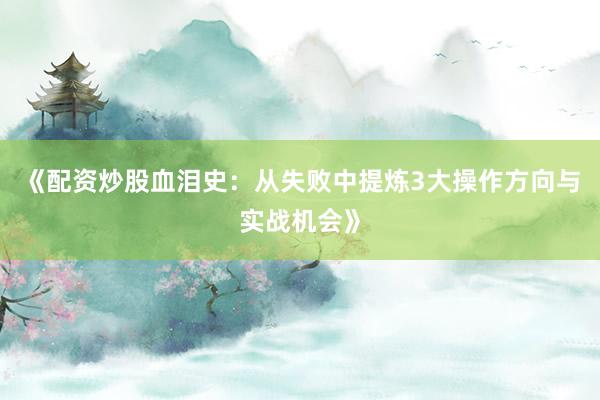 《配资炒股血泪史：从失败中提炼3大操作方向与实战机会》