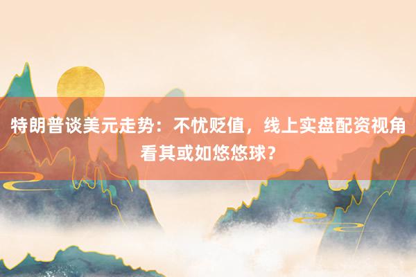 特朗普谈美元走势：不忧贬值，线上实盘配资视角看其或如悠悠球？