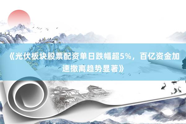 《光伏板块股票配资单日跌幅超5%，百亿资金加速撤离趋势显著》