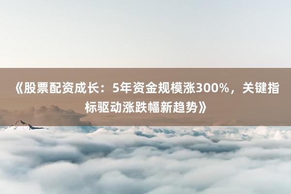 《股票配资成长：5年资金规模涨300%，关键指标驱动涨跌幅新趋势》