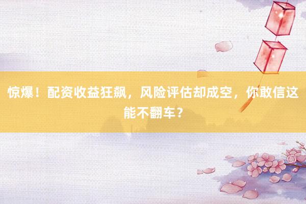 惊爆!配资收益狂飙,风险评估却成空,你敢信这能不翻车?