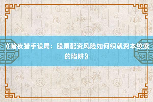 《暗夜猎手设局：股票配资风险如何织就资本绞索的陷阱》