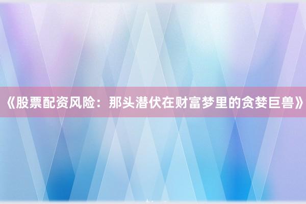 《股票配资风险：那头潜伏在财富梦里的贪婪巨兽》