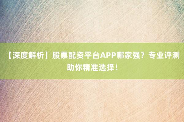 【深度解析】股票配资平台APP哪家强？专业评测助你精准选择！