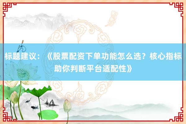 标题建议：《股票配资下单功能怎么选？核心指标助你判断平台适配性》