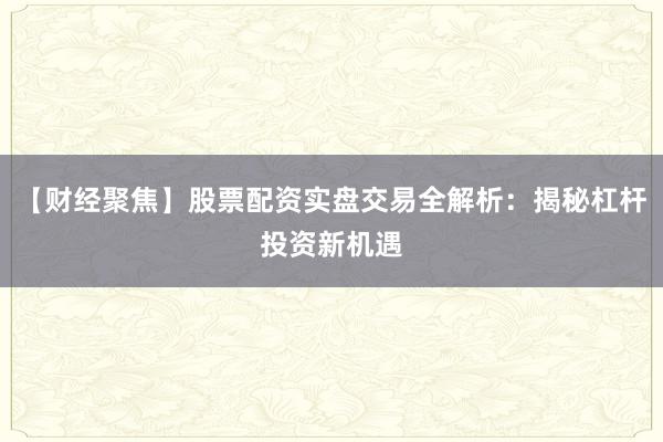 【财经聚焦】股票配资实盘交易全解析：揭秘杠杆投资新机遇