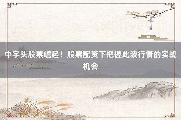 中字头股票崛起！股票配资下把握此波行情的实战机会