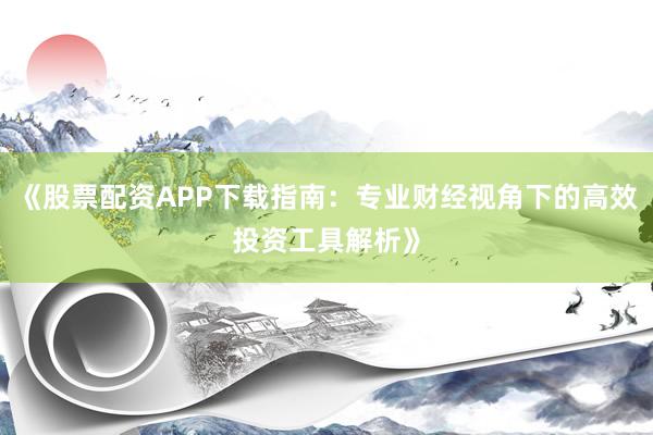 《股票配资APP下载指南：专业财经视角下的高效投资工具解析》