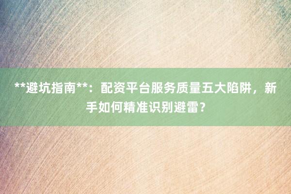 **避坑指南**：配资平台服务质量五大陷阱，新手如何精准识别避雷？