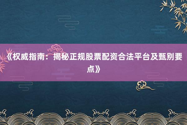 《权威指南：揭秘正规股票配资合法平台及甄别要点》