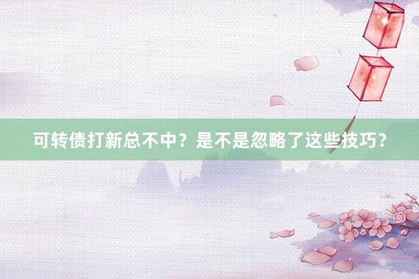 可转债打新总不中？是不是忽略了这些技巧？