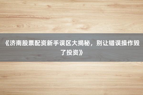 《济南股票配资新手误区大揭秘，别让错误操作毁了投资》