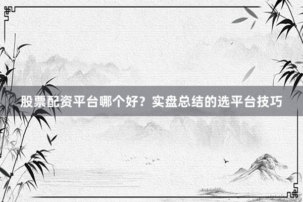 股票配资平台哪个好?实盘总结的选平台技巧