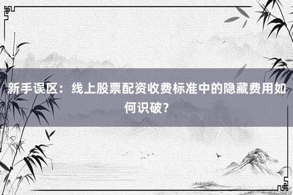 新手误区：线上股票配资收费标准中的隐藏费用如何识破？