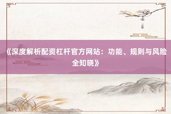 《深度解析配资杠杆官方网站：功能、规则与风险全知晓》