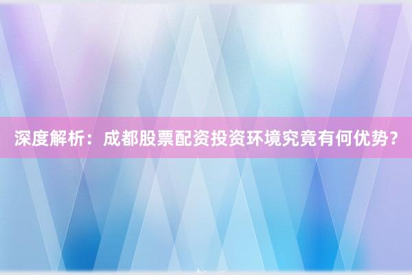 深度解析：成都股票配资投资环境究竟有何优势？