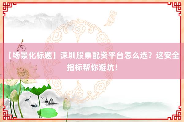 【场景化标题】深圳股票配资平台怎么选？这安全指标帮你避坑！