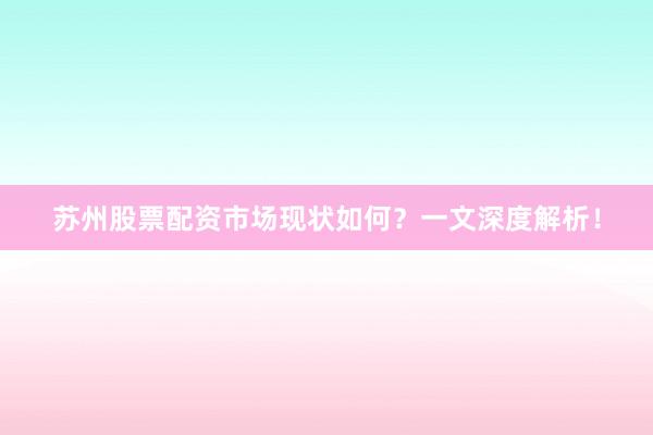 苏州股票配资市场现状如何？一文深度解析！