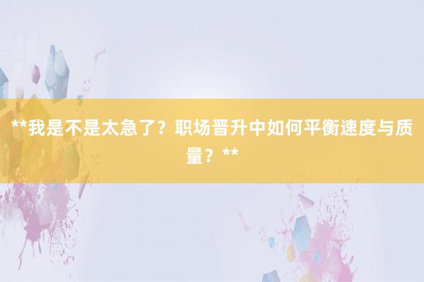 **我是不是太急了？职场晋升中如何平衡速度与质量？**