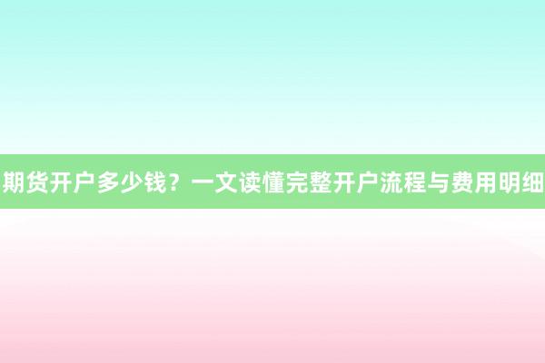 期货开户多少钱？一文读懂完整开户流程与费用明细