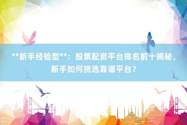 **新手经验型**：股票配资平台排名前十揭秘，新手如何挑选靠谱平台？