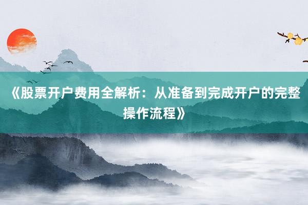 《股票开户费用全解析：从准备到完成开户的完整操作流程》