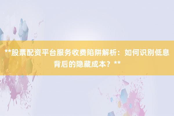 **股票配资平台服务收费陷阱解析：如何识别低息背后的隐藏成本？**