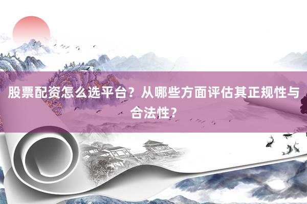 股票配资怎么选平台？从哪些方面评估其正规性与合法性？