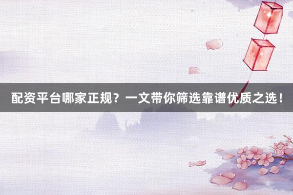 配资平台哪家正规？一文带你筛选靠谱优质之选！