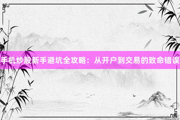 手机炒股新手避坑全攻略：从开户到交易的致命错误