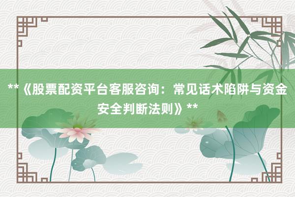 **《股票配资平台客服咨询：常见话术陷阱与资金安全判断法则》**